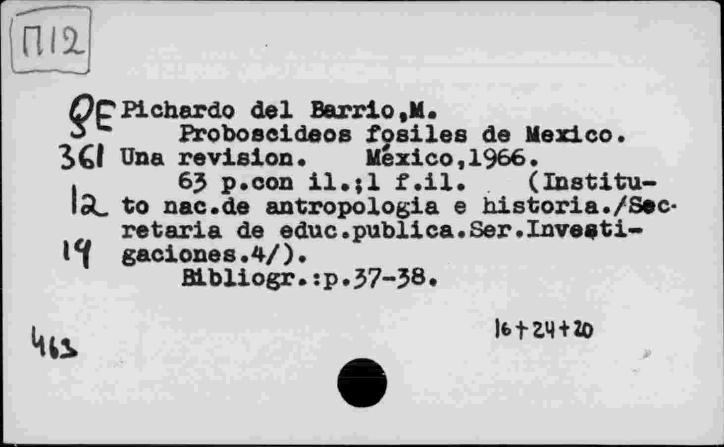 ﻿?е
Stl
la_
H
Pichardo del Barrio,M.
Proboscideos fosiles de Mexico.
Una revision• Mexico,1966•
6? p.con il.;l f.il. (Institute nac.de antropologia e historia./Secretaria de educ.publica.Ser.Inveati-gaciones.4/).
Bibliogr.:p.37-58.
|(>tZ4 + 2O